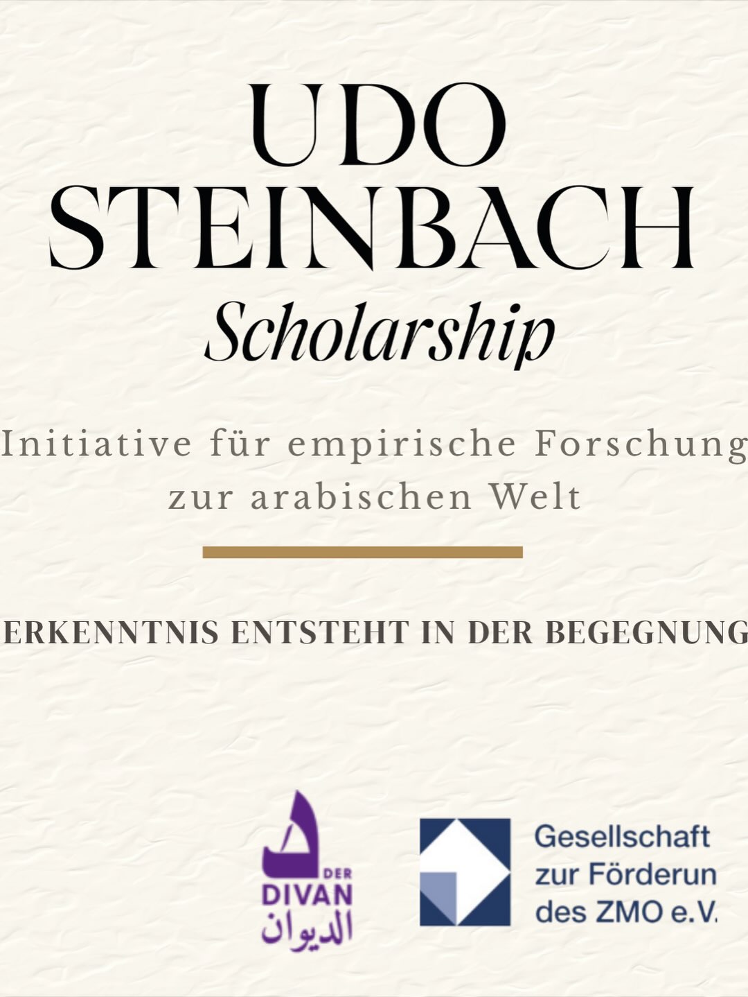 Heute, am ersten Todestag von Prof. Dr. Udo Steinbach, geben wir den offiziellen Start des Udo-Steinbach-Scholarships bekannt.
Mit dieser neuen Initiative fördern wir Masterstudierende deutschsprachiger Hochschulen, die eigenständige empirische Forschung in der WANA-Region – insbesondere in der arabischen Welt – durchführen möchten.
Das Scholarship steht für wissenschaftliche Exzellenz, Offenheit und den festen Glauben daran, dass fundierte Erkenntnis aus unmittelbarer Forschung, persönlicher Erfahrung und dem Dialog mit den Menschen vor Ort entsteht.
📍Die erste Ausschreibungsrunde beginnt im Oktober 2026.
Weitere Informationen finden Sie unter:
🌐 www.steinbachscholarship.org
في الذكرى السنوية الأولى لرحيل البروفيسور الدكتور أودو شتاينباخ، نعلن اليوم إطلاق منحة «أودو شتاينباخ».
تهدف هذه المبادرة الأكاديمية الجديدة إلى دعم طلبة الماجستير في الجامعات الناطقة بالألمانية، وتمكينهم من إجراء بحوث ميدانية أصيلة في منطقة غرب آسيا وشمال أفريقيا، مع تركيز خاص على العالم العربي.
وتجسد المنحة إيمانًا راسخًا بأن المعرفة العلمية الرصينة لا تُبنى إلا بالبحث المباشر، والانفتاح على المجتمعات، والتفاعل مع الواقع.
📍تبدأ أول دورة للتقديم في أكتوبر 2026.
للمزيد من المعلومات:
🌐 www.steinbachscholarship.org Heute, am ersten Todestag von Prof. Dr. Udo Steinbach, geben wir den offiziellen Start des Udo-Steinbach-Scholarships bekannt.
Mit dieser neuen Initiative fördern wir Masterstudierende deutschsprachiger Hochschulen, die eigenständige empirische Forschung in der WANA-Region – insbesondere in der arabischen Welt – durchführen möchten.
Das Scholarship steht für wissenschaftliche Exzellenz, Offenheit und den festen Glauben daran, dass fundierte Erkenntnis aus unmittelbarer Forschung, persönlicher Erfahrung und dem Dialog mit den Menschen vor Ort entsteht.
📍Die erste Ausschreibungsrunde beginnt im Oktober 2026.
Weitere Informationen finden Sie unter:
🌐 www.steinbachscholarship.org
في الذكرى السنوية الأولى لرحيل البروفيسور الدكتور أودو شتاينباخ، نعلن اليوم إطلاق منحة «أودو شتاينباخ».
تهدف هذه المبادرة الأكاديمية الجديدة إلى دعم طلبة الماجستير في الجامعات الناطقة بالألمانية، وتمكينهم من إجراء بحوث ميدانية أصيلة في منطقة غرب آسيا وشمال أفريقيا، مع تركيز خاص على العالم العربي.
وتجسد المنحة إيمانًا راسخًا بأن المعرفة العلمية الرصينة لا تُبنى إلا بالبحث المباشر، والانفتاح على المجتمعات، والتفاعل مع الواقع.
📍تبدأ أول دورة للتقديم في أكتوبر 2026.
للمزيد من المعلومات:
🌐 www.steinbachscholarship.org